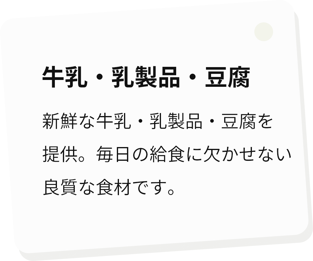 牛乳・乳製品・豆腐 新鮮な牛乳・乳製品・豆腐を提供。毎日の給食に欠かせない良質な食材です。