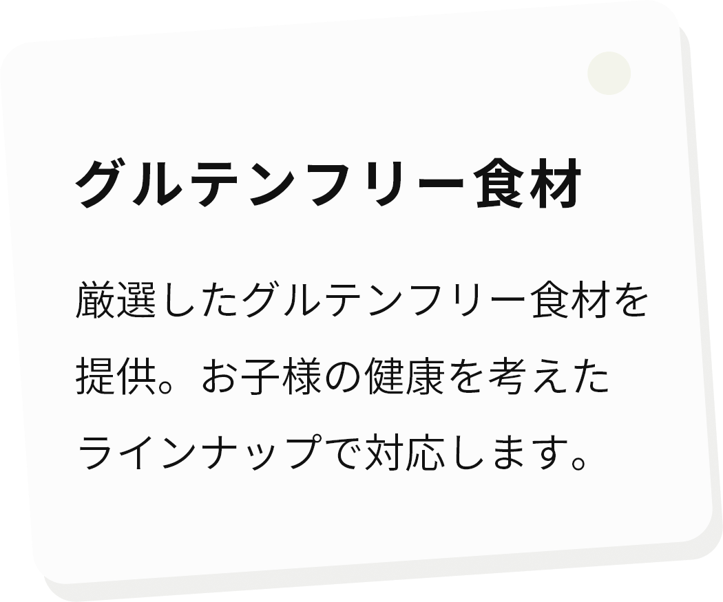 グルテンフリー食材 厳選したグルテンフリー食材を提供。お子様の健康を考えたラインナップで対応します。